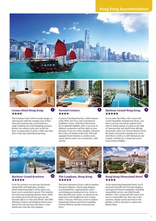7
Hong Kong Accommodation
Harbour Grand Hong Kong
As you enter the lobby, with a Swarovski
crystal chandelier draping from above, you
know you have entered an opulent hotel
with no details spared. Located on the edge
of Causeway Bay and North Point offering
spectacular views over Victoria Harbour from
the hotels own private viewing deck on the
42nd floor as well as Le 188° Restaurant and
Lounge. Unwind over a drink and savour
some seafood delights.
Novotel Century
Located in bustling Wanchai, within minutes
of the MTR, Star Ferry and Convention &
Exhibition Centre. With Wan Chai known
for its splendid nightlife, there is an array of
different restaurants and bars right on your
doorstep. If you are a keen shopper, Causeway
Bay is just a 10 minute walk away. This well
equipped hotel includes an outdoor pool,
sauna, fitness centre, two restaurants, a deli
and bar.
The Langham, Hong Kong
This hotel epitomises luxury with its timeless
European elegance. Showcasing designer
accommodations, captivating the senses
and defining personalised service. Home to
three Michelin star cuisine, an afternoon tea
experience with Wedgwood, and a Chuan
Body + Soul spa. With easy access to explore
Hong Kong’s famous attractions including
Victoria Harbour and the renowned Star
Ferry.
Hong Kong Disneyland Hotel
At the Hong Kong Disneyland Hotel, you’ll
surround yourself with Victorian elegance
and enjoy the famous hospitality, including
unparalleled service and child-friendly
facilities. Their caring staff will ensure your
stay is a memorable one. Rest easy in the
spacious, elegant rooms and relax in the
gardens, swim in the pool or explore the
Mickey Maze.
8 9
11 12Harbour Grand Kowloon
From the moment you step into the breath-
taking lobby with huge glass windows
showcasing Hong Kong in all her glory, you
know you’re somewhere special. The majority
of rooms boast inspiring harbour views, while
the rooftop pool and 24-hour gym are the
favourite places to relax and refresh. The MTR
Whampoa Station and Hunghom ferries leave
almost from the doorstep and there’s a free
shuttle into Tsim Sha Tsui regularly.
10
Cosmo Hotel Hong Kong
This boutique hotel, with its trendy design, is
well situated amid the exciting areas of Wan
Chai and Causeway Bay, surrounded by a
range of dining areas and shopping precincts.
Breeze, the outdoor patio area on the 5th
floor, is a great place to grab a coffee and relax
after a busy day exploring Hong Kong.
7
 