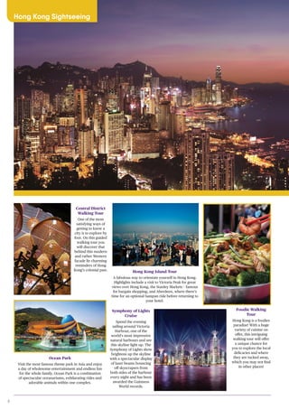8
Hong Kong Sightseeing
Central District
Walking Tour
One of the most
satisfying ways of
getting to know a
city is to explore by
foot. On this guided
walking tour you
will discover that
behind this modern
and rather Western
facade lie charming
reminders of Hong
Kong’s colonial past.
Ocean Park
Visit the most famous theme park in Asia and enjoy
a day of wholesome entertainment and endless fun
for the whole family. Ocean Park is a combination
of spectacular oceanariums, exhilarating rides and
adorable animals within one complex.
Hong Kong Island Tour
A fabulous way to orientate yourself in Hong Kong.
Highlights include a visit to Victoria Peak for great
views over Hong Kong, the Stanley Markets – famous
for bargain shopping, and Aberdeen, where there’s
time for an optional Sampan ride before returning to
your hotel.
Symphony of Lights
Cruise
Spend the evening
sailing around Victoria
Harbour, one of the
world’s most impressive
natural harbours and see
this skyline light up. The
Symphony of Lights show
brightens up the skyline
with a spectacular display
of laser beams bouncing
off skyscrapers from
both sides of the harbour
every night and has been
awarded the Guinness
World records.
Foodie Walking
Tour
Hong Kong is a foodies
paradise! With a huge
variety of cuisine on
offer, this intriguing
walking tour will offer
a unique chance for
you to explore the local
delicacies and where
they are tucked away,
which you may not find
in other places!
 