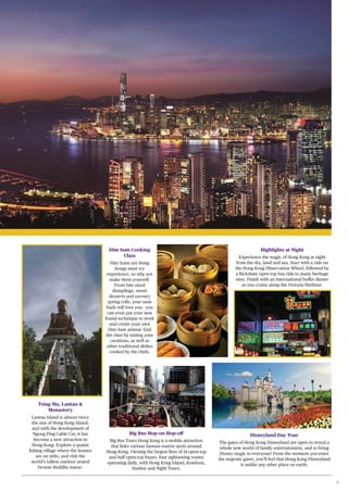 9
Dim Sum Cooking
Class
Dim Sums are Hong
Kongs must try
experience, so why not
make them yourself.
From bite-sized
dumplings, sweet
desserts and savoury
spring rolls, your taste
buds will love you - you
can even put your new
found technique to work
and create your own
Dim Sum animal. End
the class by tasting your
creations, as well as
other traditional dishes
cooked by the chefs.
Disneyland Day Tour
The gates of Hong Kong Disneyland are open to reveal a
whole new world of family entertainment, and to bring
Disney magic to everyone! From the moment you enter
the majestic gates, you’ll feel that Hong Kong Disneyland
is unlike any other place on earth.
Highlights at Night
Experience the magic of Hong Kong at night
from the sky, land and sea. Start with a ride on
the Hong Kong Observation Wheel, followed by
a Rickshaw open top bus ride to many heritage
sites. Finish with an international buffet dinner
as you cruise along the Victoria Harbour.
Big Bus Hop-on Hop-off
Big Bus Tours Hong Kong is a mobile attraction
that links various famous tourist spots around
Hong Kong. Owning the largest fleet of 14 open-top
and half open-top buses, four sightseeing routes
operating daily, with Hong Kong Island, Kowloon,
Stanley and Night Tours.
Tsing Ma, Lantau &
Monastery
Lantau Island is almost twice
the size of Hong Kong Island,
and with the development of
Ngong Ping Cable Car, it has
become a new attraction in
Hong Kong. Explore a quaint
fishing village where the houses
are on stilts, and visit the
world’s tallest outdoor seated
bronze Buddha statue.
 