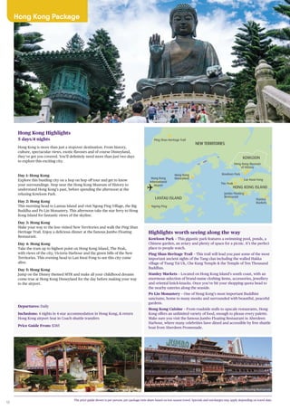 10
Hong Kong Package
Highlights worth seeing along the way
Kowloon Park – This gigantic park features a swimming pool, ponds, a
Chinese garden, an aviary and plenty of space for a picnic. It’s the perfect
place to people watch.
Ping Shan Heritage Trail – This trail will lead you past some of the most
important ancient sights of the Tang clan including the walled Hakka
village of Tsang Tai Uk, Che Kung Temple & the Temple of Ten Thousand
Buddhas.
Stanley Markets – Located on Hong Kong Island’s south coast, with an
enormous selection of brand-name clothing items, accessories, jewellery
and oriental knick-knacks. Once you’ve hit your shopping quota head to
the nearby eateries along the seaside.
Po Lin Monastery – One of Hong Kong’s most important Buddhist
sanctums, home to many monks and surrounded with beautiful, peaceful
gardens.
Hong Kong Cuisine – From roadside stalls to upscale restaurants, Hong
Kong offers an unlimited variety of food, enough to please every palette.
Make sure you visit the famous Jumbo Floating Restaurant in Aberdeen
Harbour, where many celebrities have dined and accessible by free shuttle
boat from Aberdeen Promenade.
NEW TERRITORIES
LANTAU ISLAND
HONG KONG ISLAND
KOWLOON
Hong Kong
International
Airport
Hong Kong
Disneyland
Kowloon Park
The Peak
Lan Kwai Fong
Hong Kong Museum
of History
Stanley
Markets
Jumbo Floating
Restaurant
Ping Shan Heritage Trail
Ngong Ping
Hong Kong Highlights
5 days/4 nights
Hong Kong is more than just a stopover destination. From history,
culture, spectacular views, exotic flavours and of course Disneyland,
they’ve got you covered. You’ll definitely need more than just two days
to explore this exciting city.
Day 1: Hong Kong
Explore this bustling city on a hop on hop off tour and get to know
your surroundings. Stop near the Hong Kong Museum of History to
understand Hong Kong’s past, before spending the afternoon at the
relaxing Kowloon Park.
Day 2: Hong Kong
This morning head to Lantau Island and visit Ngong Ping Village, the Big
Buddha and Po Lin Monastery. This afternoon take the star ferry to Hong
Kong Island for fantastic views of the skyline.
Day 3: Hong Kong
Make your way to the less visited New Territories and walk the Ping Shan
Heritage Trail. Enjoy a delicious dinner at the famous Jumbo Floating
Restaurant.
Day 4: Hong Kong
Take the tram up to highest point on Hong Kong Island, The Peak,
with views of the city, Victoria Harbour and the green hills of the New
Territories. This evening head to Lan Kwai Fong to see this city come
alive.
Day 5: Hong Kong
Jump on the Disney themed MTR and make all your childhood dreams
come true at Hong Kong Disneyland for the day before making your way
to the airport.
Departures: Daily
Inclusions: 4 nights in 4-star accommodation in Hong Kong, & return
Hong Kong airport Seat in Coach shuttle transfers
Price Guide From: $385
Big Buddha, Ngong Ping
Jumbo Floating RestaurantTemple of Ten Thousand Buddhas
The price guide shown is per person, per package twin share based on low season travel. Specials and surcharges may apply depending on travel date.
 