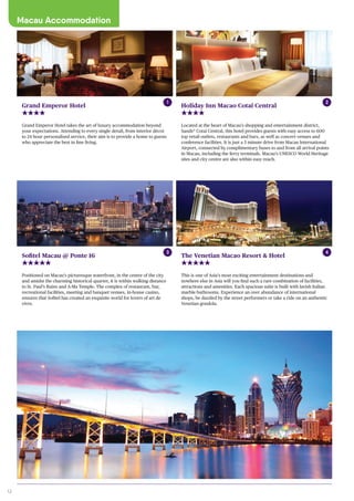 12
Macau Accommodation
Located at the heart of Macau’s shopping and entertainment district,
Sands®
Cotai Central, this hotel provides guests with easy access to 600
top retail outlets, restaurants and bars, as well as concert venues and
conference facilities. It is just a 5 minute drive from Macau International
Airport, connected by complimentary buses to and from all arrival points
in Macau, including the ferry terminals. Macau’s UNESCO World Heritage
sites and city centre are also within easy reach.
Holiday Inn Macao Cotai Central
Grand Emperor Hotel takes the art of luxury accommodation beyond
your expectations. Attending to every single detail, from interior décor
to 24 hour personalised service, their aim is to provide a home to guests
who appreciate the best in fine living.
Grand Emperor Hotel
Positioned on Macau’s picturesque waterfront, in the centre of the city
and amidst the charming historical quarter, it is within walking distance
to St. Paul’s Ruins and A-Ma Temple. The complex of restaurant, bar,
recreational facilities, meeting and banquet venues, in-house casino,
ensures that Sofitel has created an exquisite world for lovers of art de
vivre.
Sofitel Macau @ Ponte 16
This is one of Asia’s most exciting entertainment destinations and
nowhere else in Asia will you find such a rare combination of facilities,
attractions and amenities. Each spacious suite is built with lavish Italian
marble bathrooms. Experience an over abundance of international
shops, be dazzled by the street performers or take a ride on an authentic
Venetian gondola.
The Venetian Macao Resort & Hotel
1 2
3 4
 