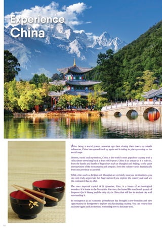 14
After being a world power centuries ago then closing their doors to outside
influences, China has opened itself up again and is taking its place preening on the
world stage.
Diverse, exotic and mysterious, China is the world’s most populous country with a
rich culture stretching back at least 4000 years. China is as unique as it is eclectic,
from the hustle and bustle of huge cities such as Shanghai and Beijing, to the quiet
introspection of the monasteries and temples. Even the cuisine varies dramatically
from one province to another.
While cities such as Beijing and Shanghai are certainly must-see destinations, you
can only truly appreciate this huge nation if you explore the countryside and see
the contrasts it has to offer.
The once imperial capital of 11 dynasties, Xian, is a haven of archaeological
wonders. It is home to the Terracotta Warriors, the famed life sized tomb guards of
Emperor Qin Si Huang and the only city in China that still has its ancient city wall
surrounding it.
Its resurgence as an economic powerhouse has brought a new freedom and new
opportunity for foreigners to explore this fascinating country. You can return time
and time again and always find something new to fascinate you.
Experience
China
 