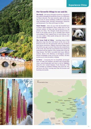 15
BAY OF BENGAL
SOUTH CHINA
SEA
SEA OF
JAPAN
(EAST SEA
EAST
CHINA
SEA
YELLOW
SEA
CHINA
THAILAND
LAOS
TAIWAN
MONGOLIA
SOUTH
KOREA
MYANMAR
(BURMA)
Wuhan Shanghai
BEIJING
Chongqing
Guangzhou
Guilin
Yangshuo
Nanchang
Hangzhou
Hefei
Qingdao
Jinan
Tianjin
KEY
The Great Wall of China
Lanzhou
Nanjing
Chengdu
Xian
Zhengzhou
ShijiazhuangYinchuan
Xining
Our favourite things to see and do
The Bund – The famous Shanghai waterfront, regarded as
the symbol of Shanghai for hundreds of years, is a celebration
of China’s diversity. The most attractive sight on the west
side are the 26 various buildings of different architectural
styles including Gothic, Baroque, Romanesque, Classicism
and Renaissance. Not what you’d expect in China.
Giant Pandas – How can you resist the beautiful faces
of China’s oldest inhabitants? These cuddly bears are the
national emblem of China and their protection is a top
priority for China. The Chengdu Panda Research Base is
home to 80 pandas and set up to resemble their natural
surroundings of their original home in north Sichuan. You
can even cuddle a baby panda during your visit so don’t
miss this highlight.
The Great Wall of China – Stretching almost 9000
kilometres long from the Gobi Desert in the west to the
Bohai Sea in the east, this spectacular wall is one of China’s
most famous attractions. Original construction began more
than 2000 years ago to protect China from the nomad threat
in the north, since then the Great Wall has been rebuilt and
maintained and the majority of the existing wall is from the
Ming Dynasty. The Wall is accessible from many different
sections. Head to the Mutianyu or Juyongguan sections
instead of Badaling as they are far less crowded. All three
sections are in close proximity to Beijing.
Li River – Connecting the two beautifully picturesque
spots of Guilin and Yangshuo and lined with tranquil blue
waters, natural landscapes and views to die for. Highlights
along the river include Elephant Trunk Mountain, a hill
that resembles an elephant drinking water from the river
and Seven Star Park, covering more than 120 hectares and
featuring seven peaks.
Experience China
Black Dragon Pool, Yunnan Province
 