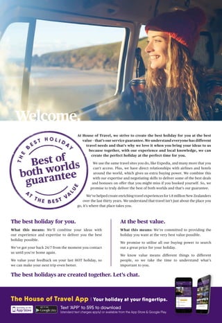 Welcome.
The best holidays are created together. Let’s chat.
The best holiday for you.
What this means: We’ll combine your ideas with
our experience and expertise to deliver you the best
holiday possible.
We’ve got your back 24/7 from the moment you contact
us until you’re home again.
We value your feedback on your last HOT holiday, so
we can make your next trip even better.
At the best value.
What this means: We’re committed to providing the
holiday you want at the very best value possible.
We promise to utilise all our buying power to search
out a great price for your holiday.
We know value means different things to different
people, so we take the time to understand what’s
important to you.
At House of Travel, we strive to create the best holiday for you at the best
value – that’s our service guarantee. We understand everyone has different
travel needs and that’s why we love it when you bring your ideas to us
because together, with our experience and local knowledge, we can
create the perfect holiday at the perfect time for you.
We use the same travel sites you do, like Expedia, and many more that you
can’t access. Plus, we have direct relationships with airlines and hotels
around the world, which gives us extra buying power. We combine this
with our expertise and negotiating skills to deliver some of the best deals
and bonuses on offer that you might miss if you booked yourself. So, we
promise to truly deliver the best of both worlds and that’s our guarantee.
We’ve helped create enriching travel experiences for 1.8 million New Zealanders
over the last thirty years. We understand that travel isn’t just about the place you
go, it’s where that place takes you.
The House of Travel App I Your holiday at your fingertips.
Text ‘APP’ to 595 to download
(standard text charges apply) or available from the App Store & Google Play.
 