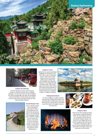 17
IMAGE
Explore the Hutongs
Tour the myriad of narrow streets by local
rickshaw’s (Pedicab) and get close to Beijing’s
Hutongs to see how the locals once lived. Explore
the Chinese quadrangles and enjoy the hospitality
of the local families. Visit the drum tower which
was the centre of time alarming during the Yuan,
Ming and Qing dynasties.
World Wonder Tour
Enjoy a full-day guided
visit to the famous
Great Wall of China at
the Badaling section.
Take in the spectacular
views as you stroll along
this seemingly endless
piece of history winding
its way far into the
distance. After lunch
at a local restaurant
continue to the Ming
Tombs, a collection of
mausoleums built by
the emperors of the
Ming Dynasty.
Emperor’s Tour
Spend the day exploring Beijing’s
highlights on this private tour.
Start with a visit to Tiananmen
Square which is the world’s
largest and most renowned
public square, followed by
the Forbidden City where the
emperors of the Ming and Qing
Dynasties ruled. After lunch,
enjoy the Summer Palace which
is the largest imperial garden in
the world, then finish up at the
Temple of Heaven, an imperial
complex of religious buildings.
Kung Fu Show
Head out for the evening and enjoy
a spectacular, traditional Kung Fu
Show. The show follows the story
of a young boy who dreams of
becoming a Kung Fu master. The
actors are very skilled and do not
speak throughout the performance
– the show is all Kung Fu, dance
and aerobatics! English subtitles are
shown above the stage to keep you
informed on the storyline.
Peking Duck Dinner
No visit to Beijing is complete without
experiencing a Peking Duck Dinner. The
succulent duck is thinly sliced and eaten
with pancakes, spring onions, and hoisin
sauce all served in an original, century-
old restaurant.
Beijing Sightseeing
Summer Palace
 
