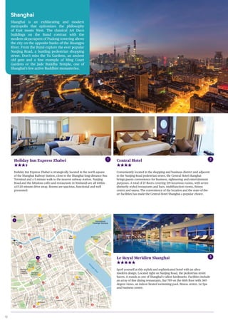 18
Shanghai
Museum
Yu
Garden
Grand
Theatre
Jade Buddha
Temple
Orient Pearl
Tower
International
Passenger Terminal
Jinmao
Tower
Municipal
People´s
Congress
Xintiandi
World Trade
Financial
Center
The
Bund
North
Railway
Station
Li Yang Lu
Huangpu
River
Huangpu River
Pearl
Park
Lujiazui
Park
Huaihai
Park
Renmin
Park
Jiaotong
Park
Fuxing
Park
Riverside
Park
Gucheng
Park
Sichuan
North
Park
Beijing Dong Lu
Wusong River
Tianmu
Lu
ShimenYiLu
Dongchangzhi Lu
WusongLu
Wu Jing Lu
SichuanLu
Qufu Xi Lu
Zizhong Lu
Changle Lu
Taicang Lu
FujianBeiLu
FujianLu
Beisuzhou Lu
Fuyou Lu
Fuzhou Lu
Guangdong Lu
SichuanNanLu
JiangxiLu
ZhejiangZhongLu
Jinling Dong Lu
Maoning
NanLu
ngBeiLu
Fengyang Lu
GongpingLu
Xinxia Lu
Shang Cheng Lu
Weifan Lu
Tangqu Lu
GoayangLu
DantuLu
HaimenLu
Kunshan Lu
ZapuLu
Qiu Jiang Lu
HuijiaoLu
Xinzha Lu
JinyuanLu
Suzhou Lu
HuangheLu
Jiujiang LuNanjing Lu
Hankou Lu
ShanXiNanLu
Tianjin Lu
GuizhouLu
GuangxiNanLu
Ningbo Lu
Nanjing Xi Lu
zhong Lu
Zha
Lu
DatianLu
Julu Lu
n Lu
YandangLu
Nanchang Lu
Gaolan Lu
Xingan Lu
DanshuiLu
MadangLu
HuangpiNanLu
DongtaiLu
Shouning Lu
JianLu
JiujiaochangLu
Wenmiao Lu
Penglai Lu
Fangbang Zhong Lu
Fangbang Lu
Xueyuan Lu
Dongjie
XundaoJie
GuangqiNanLu
Jintan Lu
NingheLu
MeijiaJie
QiaojiaLu
Zhoujin Lu
Maojiayuan Lu
Zixia Lu
Wangjiamaotou Lu
Wangjiazujiao
Walm
aLu
Hubin Lu
JinanLu
Nanjing
Lu
XichangLu
Lu
Menggu Lu
Jiaotong Lu
Yunan
Lu
Jinling Xi Lu
Dajin Lu
Sipailou
Baidu Lu
Menghua Lu
GuangqiLu
Tiantong Lu
EmelLu
Yuhang Lu
ShangqiuLu
Dongdaming Lu
Huoshan
Lu
Changyang
Lu
Huahai Zhong Lu
Huaihai Dong Lu
Fuxing Zhong Lu
Wusheng Lu
Huangpi
Beilu
Weihai Lu
Renmin
Da Dao
XizangLu
XizangZhongLu
Bei Jing Xi Lu
Lu
Zhongshan Lu
HenanBeiLu
HenanZhongLu
Zhongshan
DongYiLu
Yanan Dong Lu
Renmin Lu
Zhongshan
Dong
ErLu
XiZangNanLu
Fu Xing
Dong Lu
RenminLu
HenanLu
Zhangyang Lu
PudongNanLu
Fucheng
Lu
PuchengLu
Lujiazuihuan Lu
YinchengLu
Pudong Da Dao
Yincheng
BeiLu
Fenghe Lu
Pudong
DongLu
HaiLun
Lu
XinjianLu
DalianLu
ChongQingNanLu
ChengduLu
GongheXiLu
Hai Ning Lu
hong Lu
Shi Ji Da Dao
Laoximen
South Shan
Xi Rd.
People’s
Square
zhong Rd.
North
Sichuan Rd.
Zhongxin
Rd.
Lu Jia Zui
Shang
Chen Rd.
1
2
3
Holiday Inn Express Zhabei
Holiday Inn Express Zhabei is strategically located in the north square
of the Shanghai Railway Station, close to the Shanghai long-distance Bus
Terminal and a 5 minute walk to the nearest subway station. Nanjing
Road and the fabulous cafés and restaurants in Xintiandi are all within
a 15-20 minute drive away. Rooms are spacious, functional and well
presented.
Central Hotel
Conveniently located in the shopping and business district and adjacent
to the Nanjing Road pedestrian street, the Central Hotel Shanghai
brings guests convenience for business, sightseeing and entertainment
purposes. A total of 27 floors covering 319 luxurious rooms, with seven
distinctly styled restaurants and bars, multifunction rooms, fitness
centre and sauna. The convenience of the location and the state-of-the-
art facilities has made the Central Hotel Shanghai a popular choice.
1 2
Le Royal Meridien Shanghai
Spoil yourself at this stylish and sophisticated hotel with an ultra-
modern design. Located right on Nanjing Road, the pedestrian street
haven, it stands as one of Shanghai’s tallest landmarks. Facilities include
an array of fine dining restaurants, Bar 789 on the 66th floor with 360
degree views, an indoor heated swimming pool, fitness centre, Le Spa
and business centre.
3
Shanghai
Shanghai is an exhilarating and modern
metropolis that epitomizes the philosophy
of East meets West. The classical Art Deco
buildings on the Bund contrast with the
modern skyscrapers of Pudong towering above
the city on the opposite banks of the Huangpu
River. From the Bund explore the ever popular
Nanjing Road, a bustling pedestrian shopping
street. Don’t miss the Yu Gardens, an ancient
old gem and a fine example of Ming Court
Gardens or the Jade Buddha Temple, one of
Shanghai’s few active Buddhist monasteries.
 