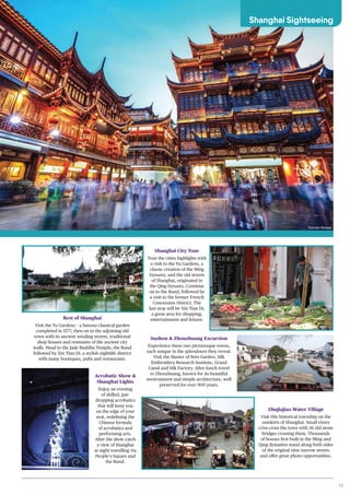 19
IMAGE
Best of Shanghai
Visit the Yu Gardens – a famous classical garden
completed in 1577, then on to the adjoining old
town with its ancient winding streets, traditional
shop houses and remnants of the ancient city
walls. Head to the Jade Buddha Temple, the Bund
followed by Xin Tian Di, a stylish nightlife district
with many boutiques, pubs and restaurants.
Acrobatic Show &
Shanghai Lights
Enjoy an evening
of skilled, jaw-
dropping acrobatics
that will keep you
on the edge of your
seat, redefining the
Chinese formula
of acrobatics and
performing arts.
After the show catch
a view of Shanghai
at night travelling via
People’s Square and
the Bund.
Shanghai City Tour
Tour the cities highlights with
a visit to the Yu Gardens, a
classic creation of the Ming
Dynasty, and the old streets
of Shanghai, originated in
the Qing Dynasty. Continue
on to the Bund, followed by
a visit to the former French
Concession District. The
last stop will be Xin Tian Di,
a great area for shopping,
entertainment and leisure.
Zhujiajiao Water Village
Visit this historical township on the
outskirts of Shanghai. Small rivers
criss-cross the town with 36 old stone
bridges crossing them. Thousands
of houses first built in the Ming and
Qing dynasties stand along both sides
of the original nine narrow streets
and offer great photo opportunities.
Suzhou & Zhouzhuang Excursion
Experience these two picturesque towns,
each unique in the splendours they reveal.
Visit the Master of Nets Garden, Silk
Embroidery Research Institute, Grand
Canal and Silk Factory. After lunch travel
to Zhouzhuang, known for its beautiful
environment and simple architecture, well
preserved for over 900 years.
Shanghai Sightseeing
Yuyuan Bazaar
 