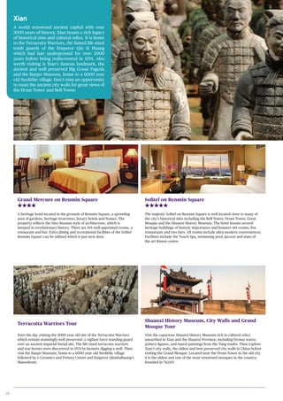 20
Xian
A world renowned ancient capital with over
3000 years of history, Xian boasts a rich legacy
of historical sites and cultural relics. It is home
to the Terracotta Warriors, the famed life sized
tomb guards of the Emperor Qin Si Huang
which had lain underground for over 2000
years before being rediscovered in 1974. Also
worth visiting is Xian’s famous landmark, the
ancient and well preserved Big Goose Pagoda
and the Banpo Museum, home to a 6000 year
old Neolithic village. Don’t miss an opportunity
to roam the ancient city walls for great views of
the Drum Tower and Bell Tower.
Grand Mercure on Renmin Square
A heritage hotel located in the grounds of Renmin Square, a sprawling
area of gardens, heritage structures, luxury hotels and homes. The
property reflects the Sino Russian style of architecture, which is
steeped in revolutionary history. There are 194 well-appointed rooms, a
restaurant and bar. Extra dining and recreational facilities of the Sofitel
Renmin Square can be utilised which is just next door.
Sofitel on Renmin Square
The majestic Sofitel on Renmin Square is well located close to many of
the city’s historical sites including the Bell Tower, Drum Tower, Great
Mosque and the Shaanxi History Museum. The hotel houses several
heritage buildings of historic importance and features 414 rooms, five
restaurants and two bars. All rooms include ultra-modern conveniences.
Facilities include the Touch Spa, swimming pool, Jacuzzi and state-of-
the-art fitness centre.
Terracotta Warriors Tour
Start the day visiting the 2000 year old site of the Terracotta Warriors
which remain stunningly well preserved: a vigilant force standing guard
over an ancient imperial burial site. The life-sized terracotta warriors
and war-horses were discovered in 1974 by farmers digging a well. Then
visit the Banpo Museum, home to a 6000 year old Neolithic village
followed by a Ceramics and Pottery Centre and Emperor Qinshuihuang’s
Mausoleum.
Shaanxi History Museum, City Walls and Grand
Mosque Tour
Visit the capacious Shaanxi History Museum rich in cultural relics
unearthed in Xian and the Shaanxi Province, including bronze wares,
pottery figures, and mural paintings from the Tang tombs. Then explore
Xian’s city walls, the oldest and best preserved city walls in China before
visiting the Grand Mosque. Located near the Drum Tower in the old city
it is the oldest and one of the most renowned mosques in the country,
founded in 742AD.
 