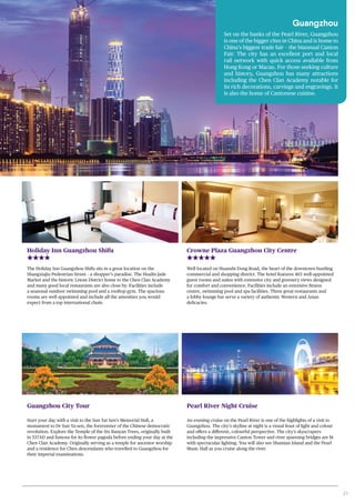 21
Guangzhou
Set on the banks of the Pearl River, Guangzhou
is one of the bigger cites in China and is home to
China’s biggest trade fair – the biannual Canton
Fair. The city has an excellent port and local
rail network with quick access available from
Hong Kong or Macau. For those seeking culture
and history, Guangzhou has many attractions
including the Chen Clan Academy notable for
its rich decorations, carvings and engravings. It
is also the home of Cantonese cuisine.
Holiday Inn Guangzhou Shifu
The Holiday Inn Guangzhou Shifu sits in a great location on the
Shangxiajiu Pedestrian Street – a shopper’s paradise. The Hualin Jade
Market and the historic Liwan District home to the Chen Clan Academy
and many good local restaurants are also close by. Facilities include
a seasonal outdoor swimming pool and a rooftop gym. The spacious
rooms are well appointed and include all the amenities you would
expect from a top international chain.
Crowne Plaza Guangzhou City Centre
Well located on Huanshi Dong Road, the heart of the downtown bustling
commercial and shopping district. The hotel features 463 well-appointed
guest rooms and suites with extensive city and greenery views designed
for comfort and convenience. Facilities include an extensive fitness
centre, swimming pool and spa facilities. Three great restaurants and
a lobby lounge bar serve a variety of authentic Western and Asian
delicacies.
Guangzhou City Tour
Start your day with a visit to the Sun Yat Sen’s Memorial Hall, a
monument to Dr Sun Ya-sen, the forerunner of the Chinese democratic
revolution. Explore the Temple of the Six Banyan Trees, originally built
in 537AD and famous for its flower pagoda before ending your day at the
Chen Clan Academy. Originally serving as a temple for ancestor worship
and a residence for Chen descendants who travelled to Guangzhou for
their imperial examinations.
Pearl River Night Cruise
An evening cruise on the Pearl River is one of the highlights of a visit to
Guangzhou. The city’s skyline at night is a visual feast of light and colour
and offers a different, colourful perspective. The city’s skyscrapers
including the impressive Canton Tower and river spanning bridges are lit
with spectacular lighting. You will also see Shamian Island and the Pearl
Music Hall as you cruise along the river.
 