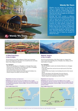 23
Wendy Wu Tours
Whether you are touring as a first-timer to
China or a frequent visitor, Wendy Wu Tours
are able to offer you a superb range of travel
alternatives that not only cover the highlights of
China but also offer an insight into this magical
land and its way of life.
Knowing that every traveller is different,
Wendy Wu Tours have developed three touring
styles to help you see China in the way that
suits you. Classic Tours are a series of journeys
for those who wish to see the iconic sites and
treasures on a fully inclusive, excellent value
group tour. Discovery Tours are designed to get
further under the skin of China, by taking part
in local cultural and active experiences. The
more discerning traveller may opt for a Deluxe
Tour, featuring distinctive and life-affirming
experiences, many of which are exclusive to
Wendy Wu Tours.
The price guide shown is per adult per tour twin share based on low season travel. Specials and surcharges may apply depending on travel date.
A China Experience
11 days/10 nights
This introductory tour offers a glimpse of China’s past, fascinating
present and bright future with visits to the exceptional and contrasting
cities of Xian, Beijing and Shanghai.
Tour Highlights:
-- Marvel at the sparkling city of Shanghai on a Huangpu River Cruise
-- Soak up the old world charms of the sleepy water town of Zhujiajiao
-- Come face to face with the Terracotta Warriors
-- Survey Xian from its ancient city ramparts
-- Step back into China’s dynastic past at the Imperial Forbidden City
-- Wander along the incredible Great Wall of China
Shanghai
BEIJING
Zhujiajiao
Xian
Departures: Saturdays (set departures)
Inclusions: International Economy Class flights & taxes, 8 nights
accommodation, all meals, domestic transportation and sightseeing with
local English speaking guide, domestic flights, Visa fees for New Zealand
passport holders
Price Guide From: $3990
Majestic Yangtze
15 days/14 nights
Savour the natural grandeur of the Three Gorges on a Yangtze River
Cruise. Explore the enthralling cities of Shanghai, Xian, Beijing, and the
Giant Pandas of Chengdu.
Tour Highlights:
-- Discover Shanghai’s modern and colonial architecture on a Huangpu
River Cruise
-- Cruise the Yangtze River and see the man made marvel of the Three
Gorges Dam
-- See the lovable Giant Pandas in surroundings that mirror their natural
habitat
-- Discover the Emperor Qin Shi Huang’s Terracotta Warriors
-- Soak up the harmonious ambiance of the Temple of Heaven
-- Wander along the awe-inspiring Great Wall of China
Shanghai
BEIJING
Yichang
Chongqing
Chengdu
Xian
Departures: Set departures
Inclusions: International Economy Class flights & taxes, 12 nights
accommodation, all meals, domestic transportation and sightseeing with
local English speaking guide, domestic flights, Visa fees for New Zealand
passport holders
Price Guide From: $4980
 