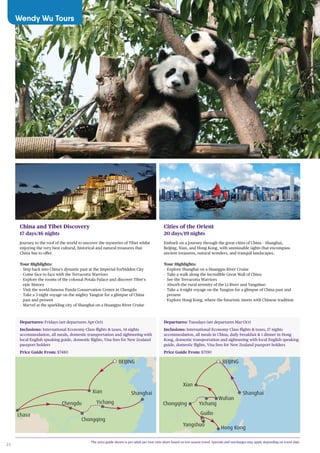 24
The price guide shown is per adult per tour twin share based on low season travel. Specials and surcharges may apply depending on travel date.
China and Tibet Discovery
17 days/16 nights
Journey to the roof of the world to uncover the mysteries of Tibet whilst
enjoying the very best cultural, historical and natural treasures that
China has to offer.
Tour Highlights:
-- Step back into China’s dynastic past at the Imperial Forbidden City
-- Come face to face with the Terracotta Warriors
-- Explore the rooms of the colossal Potala Palace and discover Tibet’s
epic history
-- Visit the world-famous Panda Conservation Centre in Chengdu
-- Take a 3-night voyage on the mighty Yangtze for a glimpse of China
past and present
-- Marvel at the sparkling city of Shanghai on a Huangpu River Cruise
Cities of the Orient
20 days/19 nights
Embark on a journey through the great cities of China – Shanghai,
Beijing, Xian, and Hong Kong, with unmissable sights that encompass
ancient treasures, natural wonders, and tranquil landscapes.
Tour Highlights:
-- Explore Shanghai on a Huangpu River Cruise
-- Take a walk along the incredible Great Wall of China
-- See the Terracotta Warriors
-- Absorb the rural serenity of the Li River and Yangshuo
-- Take a 4-night voyage on the Yangtze for a glimpse of China past and
present
-- Explore Hong Kong, where the futuristic meets with Chinese tradition
Shanghai
BEIJING
Yichang
Xian
Chongqing
Chengdu
Lhasa
Shanghai
BEIJING
Yichang
Wuhan
Hong Kong
Yangshuo
Guilin
Xian
Chongqing
Departures: Fridays (set departures Apr-Oct)
Inclusions: International Economy Class flights & taxes, 14 nights
accommodation, all meals, domestic transportation and sightseeing with
local English speaking guide, domestic flights, Visa fees for New Zealand
passport holders
Price Guide From: $7480
Departures: Tuesdays (set departures Mar-Oct)
Inclusions: International Economy Class flights & taxes, 17 nights
accommodation, all meals in China, daily breakfast & 1 dinner in Hong
Kong, domestic transportation and sightseeing with local English speaking
guide, domestic flights, Visa fees for New Zealand passport holders
Price Guide From: $7190
Wendy Wu Tours
 