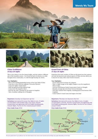 25
China Trailblazer
21 days/20 nights
This is your chance to see the classical sights, and also explore a different
side of this beautiful country – be it from the back of a bicycle; on a hike
through serene countryside, or a walk through buzzing city streets.
Tour Highlights:
-- Hike on the winding Jinshanling Section of the Great Wall of China
-- Come face to face with the enigmatic Terracotta Warriors
-- Cruise the mighty Yangtze River
-- Walk through picturesque Bifeng Gorge
-- Cruise down the languid Li River
-- Start the day with a relaxing Tai Chi session in Yangshuo
-- Take a breakfast walking tour of Shanghai
Grand Tour of China
27 days/26 nights
Experience the many wonders of China on this grand tour that captures
not only the historical and cultural aspects of China, but also allows you
to discover its many other, lesser known treasures.
Tour Highlights:
-- Survey Xian from its ancient city ramparts
-- Take a 4-night voyage on the mighty Yangtze to see the magnificent
Three Gorges
-- Visit the world-famous Panda Conservation Centre in Chengdu
-- Meander amongst the eerie Stone Forest in Kunming
-- Visit Dali’s sentinel Three Pagodas, standing guard at the bottom of Mt
Cangshan
-- Cruise Suzhou’s Grand Canal, the longest of its kind
The price guide shown is per adult per tour twin share based on low season travel. Specials and surcharges may apply depending on travel date.
Shanghai
JinshanlingBEIJING
Yichang
Wuhan
Yangshuo
Guilin
Longji
Xian
Chongqing
Chengdu
Ya’an
Shanghai
Suzhou
Hangzhou
BEIJING
Wuhan
Yangshuo
Guilin
Xian
Chongqing
Chengdu
Dali
Kunming
Yichang
Departures: Saturdays (set departures Apr-Oct)
Inclusions: International Economy Class flights & taxes, 18 nights
accommodation with breakfast daily, some meals, domestic
transportation and sightseeing with local English speaking guide,
domestic flights, Visa fees for New Zealand passport holders
Price Guide From: $7580
Departures: Thursdays (set departures Mar-Oct)
Inclusions: International Economy Class flights & taxes, 24 nights
accommodation, all meals, domestic transportation and sightseeing with
local English speaking guide, domestic flights, Visa fees for New Zealand
passport holders
Price Guide From: $7480
Wendy Wu Tours
 