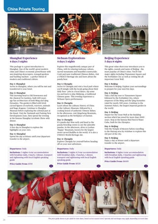 26
Departures: Daily
Inclusions: 3 nights 4-star accommodation
with breakfast daily, 1 lunch, 1 dinner, transport
and sightseeing with local English speaking
guide
Price Guide From: $705
Shanghai Experience
4 days/3 nights
This package is a great introduction to
Shanghai. One of the world’s great modern
cities and China’s economic powerhouse with
awe-inspiring skyscrapers, tranquil gardens
and bustling markets – a perfect blend of
modern and traditional culture.
Day 1: Shanghai
Arrive in Shanghai, where you will be met and
transferred to your hotel.
Day 2: Shanghai
This morning head to Old Downtown and
the classical Yu Gardens, built 400 years
ago has architecture of both Ming and Qing
Dynasties. The garden is filled with brick
carved figures of warlords, warriors, animals
and huge dragons. Continue to Shanghai
Museum before exploring the colonial past at
the Bund. Visit the Xintiandi and Pudong New
Development Zone, then spend the evening
at the famous Shanghai Acrobatic Show with
dinner.
Day 3: Shanghai
A free day in Shanghai to explore the
highlights on your own.
Day 4: Shanghai
Spend the day at leisure until your departure
transfer to the airport.
Departures: Daily
Inclusions: 4 nights 4-star accommodation
with breakfast daily, 3 lunches and sightseeing
with local English speaking guide
Price Guide From: $1009
Beijing Experience
5 days/4 nights
This great value short tour introduces you to
the sights, sounds and tastes of Beijing – the
most popular of China’s cities. You’ll visit
major sights including Tiananmen Square and
the Forbidden City as well as visiting the all-
important Great Wall.
Day 1: Beijing
Welcome to Beijing. Explore your surroundings
to prepare for your next few days.
Day 2: Beijing
Take a full day tour to Tiananmen Square
followed by the Forbidden City, where
emperors of the Ming and the Qing Dynasties
ruled for nearly 500 years. Continue to the
Summer Palace, the largest imperial garden in
the world.
Day 3: Beijing
Depart for the Great Wall at the Badaling
section which has stood for more than 2000
years. Stop at the famous Bird Nest & Water
Cube, built for the Olympics.
Day 4: Beijing
Visit the Temple of Heaven before travelling
to the Hutong area by rickshaw to explore this
old part of the city.
Day 5: Beijing
Enjoy a day at leisure until a departure
transfer to the airport.
Departures: Daily
Inclusions: 3 nights 4.5-star accommodation
with breakfast daily, 3 lunches, 1 dinner,
transport and sightseeing with local English
speaking guide
Price Guide From: $1525
Sichuan Explorations
4 days/3 nights
Explore this magnificently unique part of
China, with its relaxing teahouse culture,
sacred mountains and beautiful countryside.
Cook and taste traditional Chinese dishes, visit
a UNESCO Heritage site and learn about the
panda bear.
Day 1: Chengdu
Arrive in Chengdu and visit a local park where
you’ll mingle with the locals going about their
daily lives - join in a local dance, sip some
tea and learn to play Mahjong, a traditional
Chinese game. This evening experience a
Sichuan Opera performance.
Day 2: Chengdu
Learn about the culinary history of China
at the Culinary Museum, followed by a
cooking lesson of authentic Chinese dishes.
In the afternoon, visit Qingcheng Mountain,
recognized as the birthplace of Daoism.
Day 3: Chengdu
It’s panda day! Rise early and head to the
panda breeding centre to see the adorable
pandas. In the afternoon, drive to Leshan
‘Happy’ Mountain, known for the largest
stone-carved Buddha in the world. It is also a
UNESCO World Heritage site.
Day 4: Chengdu
Explore Chengdu for yourself before heading
off on your next adventure.
China Private Touring
The price guide shown is per adult for twin share, based on low season travel. Specials and surcharges may apply depending on travel date.
AA AA AA
 