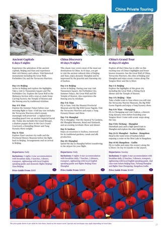 27
Departures: Daily
Inclusions: 5 nights 4-star accommodation
with breakfast daily, 5 lunches, 1 dinner,
transport, sightseeing with local English
speaking guide and domestic flights Beijing/
Xian/Beijing
Price Guide From: $1185
Ancient Capitals
6 days/5 nights
Experience the splendour of the ancient
capitals, Beijing and Xian and experience
their rich history and culture. Visit historical
monuments including the Great Wall,
Forbidden City and the Terracotta Warriors.
Day 1-4: Beijing
Arrive in Beijing and explore the highlights.
Take a visit to Tiananmen Square and The
Forbidden City. Explore the Great Wall at the
Mutianyu Section with a stop at a Jade Stone
Carving Factory; the Temple of Heaven and
the Hutong area by traditional rickshaw.
Day 4-5: Xian
Explore the Summer Palace before your
morning flight to Xian. A full day tour includes
the Terracotta Warriors which remain
stunningly well preserved - a vigilant force
standing guard over an ancient imperial burial
site. Today also includes the Grand Mosque,
a shadow puppet show in the Gao’s Grand
Courtyard, a Dumpling Dinner and Tang
Dynasty Show tonight.
Day 6: Xian
Explore Xian’s ancient city walls and the
Provincial History Museum before the flight
back to Beijing. Arrangements end on arrival
in Beijing.
Departures: Sunday
Inclusions: 15 nights 4-star accommodation with
breakfast daily, 13 lunches, 5 dinners, transport,
sightseeing with local English speaking guide, 2nd
class train tickets Beijing-Xian, Yichang-Shanghai
and flights Xian-Chonguing, Hangshou-Guilin
Price Guide From: $6489
China’s Grand Tour
16 days/15 nights
Explore all that China has to offer on this
exciting tour of China’s highlights and lesser
known treasures. See the Great Wall of China,
Terracotta Warriors, the cities of Beijing and
Shanghai and enjoy scenic cruises along The
Yangtze River and the Li River.
Day 1-3: Beijing
Explore the highlights of this great city
including the Great Wall, a Peking Duck
dinner and the Temple of Heaven.
Day 4-5: Beijing – Xian
Take a bullet train to Xian where you will visit
the Terracotta Warrior Museum, the Big Wild
Goose Pagoda and enjoy a Tang Dynasty show.
Day 6-8: Xian – Chongqing
Fly to Chongqing and visit Ciqikou, a historic
Song dynasty town before boarding your
Yangtze River Cruise with scenic stops along
the way.
Day 9-10: Yichang – Shanghai
Disembark and catch a high speed train to
Shanghai and explore the cities highlights.
Day 11-13: Shanghai – Suzhou – Hangshou
Head to the water town of Suzhou before
enjoying a cruise on the West Lake in Hangzhou.
Day 14-16: Hangshou – Guilin
Fly to Guilin and enjoy the scenery along the
Li River. On Day 16 transfer to the airport.
Departures: Daily
Inclusions: 9 nights 4-star accommodation
with breakfast daily, 7 lunches, 2 dinners,
transport, sightseeing with local English
speaking guide and flights Beijing/Xian/
Shanghai
Price Guide From: $2809
China Discovery
10 days/9 nights
This classic tour covers most of the must-see
destinations in China. In 10 days, you get
to visit the ancient cultural cities of Beijing
and Xian, enjoy dynamic Shanghai and be
impressed by the graceful and charming city
of Suzhou.
Day 1-4: Beijing
Arrive in Beijing. During your stay visit
Tiananmen Square, the Forbidden City,
Summer Palace, the Great Wall and the
Temple of Heaven. Also experience the
Hutong area by rickshaw.
Day 5-6: Xian
Fly to Xian. Visit the Shaanxi Provincial
Museum and the Big Wild Goose Pagoda. Visit
the Terracotta Warriors and enjoy a Tang
Dynasty Dinner and Show.
Day 7-8: Shanghai
Fly to Shanghai. Visit the classical Yu Gardens,
the Shanghai Museum, Bund and Xintiandi,
and an evening Acrobatic Show and dinner.
Day 9: Suzhou
Enjoy an excursion to Suzhou, renowned
for its traditional gardens, canals and silk
production.
Day 10: Shanghai
Spend the day in Shanghai before transferring
to the airport for your flight.
China Private Touring
The price guide shown is per adult for twin share, based on low season travel. Specials and surcharges may apply depending on travel date.
AA AA AA
 