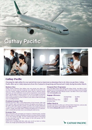 Cathay Pacific
Choosing the right airline for your special trip is just as important as planning what to do when you get there. Cathay
Pacific offers up to 2 daily departures from New Zealand to Hong Kong and beyond and 3 daily during December-March.
Business Class
Cathay Pacific’s Business Class defines your own private area where you
can relax in a luxury seat that transforms into a fully flat 75 inch bed at the
touch of a button. Indulge yourself with superb Asian or Western entrees
and mains, served in individual courses and accompanied by award winning
wines, and the galley is always stocked in case you are hungry in between
times. When it comes to entertainment, you can watch 100’s of movies on
your 18 inch personal TV screen or listen to your choice of 888 CDs through
noise cancelling headsets.
Premium Economy Class
Premium Economy offers a total enhancement of the Economy cabin with
more comfort, space and personal attention throughout your journey. The
seat offers extra legroom with 9 inches of recline and a 12 inch widescreen
TV, plus you’ll receive additional luggage allowance and a dedicated check-in
counter. A larger meal table makes working and dining more of a pleasure,
and a cocktail table provides more room during the meal service.
Economy Class
Even in Economy class passengers are treated as a welcome guest, you’ll be
offered a choice of 3 mains at mealtime and there are always snacks available
at any time during the flight. Sit back uninterrupted and be entertained
on your personal 11 inch TV, with a choice of over 100 movies, 500 TV
programmes and 888 CDs.
And if you’re travelling with kids, make sure you let us know so Cathay
Pacific can arrange special kids packs and child meals.
Frequent Flyer Programme
Earn Asia Miles points when flying with Cathay Pacific. Asia Miles is Asia’s
leading travel reward programme offers a world of exciting rewards including
flights, upgrades and other lifestyle awards. Asia Miles is free to join, simply
visit www.asiamiles.com
Baggage Allowance
			 To Hong Kong:	 To China:
Business Class: 		 3 pieces		 45kgs
Premium Economy Class: 	 2 pieces		 45kgs
Economy Class: 		 1 piece		 45kgs
Online Check-in
Save time and check in online up to 48 hours before departure, and you only
need be at the airport 1 hour before your flight departure.
Visit www.cathaypacific.co.nz for more details.
Cathay Pacific
Economy Class Premium Economy Class Business Class
 