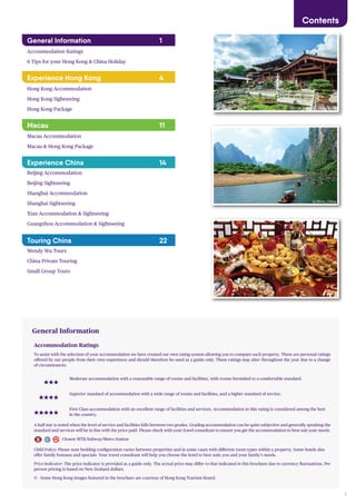1
Contents
General Information 1
Accommodation Ratings
6 Tips for your Hong Kong & China Holiday
Experience Hong Kong 4
Hong Kong Accommodation
Hong Kong Sightseeing
Hong Kong Package
Macau 11
Macau Accommodation
Macau & Hong Kong Package
Experience China 14
Beijing Accommodation
Beijing Sightseeing
Shanghai Accommodation
Shanghai Sightseeing
Xian Accommodation & Sightseeing
Guangzhou Accommodation & Sightseeing
Touring China 22
Wendy Wu Tours
China Private Touring
Small Group Tours
Accommodation Ratings
To assist with the selection of your accommodation we have created our own rating system allowing you to compare each property. These are personal ratings
offered by our people from their own experience and should therefore be used as a guide only. These ratings may alter throughout the year due to a change
of circumstances.
Moderate accommodation with a reasonable range of rooms and facilities, with rooms furnished to a comfortable standard.
Superior standard of accommodation with a wide range of rooms and facilities, and a higher standard of service.
First Class accommodation with an excellent range of facilities and services. Accommodation in this rating is considered among the best
in the country.
A half star is noted when the level of service and facilities falls between two grades. Grading accommodation can be quite subjective and generally speaking the
standard and services will be in line with the price paid. Please check with your travel consultant to ensure you get the accommodation to best suit your needs.
Closest MTR/Subway/Metro Station
Child Policy: Please note bedding configuration varies between properties and in some cases with different room types within a property. Some hotels also
offer family bonuses and specials. Your travel consultant will help you choose the hotel to best suits you and your family’s needs.
Price Indicator: The price indicator is provided as a guide only. The actual price may differ to that indicated in this brochure due to currency fluctuations. Per
person pricing is based on New Zealand dollars.
© - Some Hong Kong images featured in the brochure are courtesy of Hong Kong Tourism Board.
General Information
Chi Lin Nunnery, Hong Kong
Li River, China
 