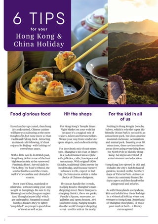 2
Put Hong Kong’s Temple Street
Night Market on your wish list
because it’s a magical mix of
traders, talent and fortune tellers.
Weave your way from vendors to
opera singers, and endless festivity.
For an eclectic mix of east meets
west, Shanghai’s Xin Tian Di Street
is a pedestrianised area replete
with galleries, cafés, boutiques and
restaurants. With original 1920s
facades, traditional China meets the
modern day, and because western
influence is rife, expect to find
big US chain stores amidst a niche
choice of Chinese designers.
If you can handle the crowds,
Nanjing Road is Shanghai’s main
shopping street. More than just a
shopping district, there are parks,
People’s Square, museums, art
galleries and opera houses. At 6
kilometres long, Nanjing Road is
also the world’s longest shopping
street - credit cards at the ready.
Nothing in Hong Kong is done by
halves, which is why the super kid-
friendly Ocean Park is not solely an
amusement park, but also a marine
mammal enclosure, oceanarium
and animal park. Boasting over 80
attractions, there are interactive
areas showcasing everything from
the North Pole to historic Hong
Kong. An impressive blend of
entertainment and education.
Hong Kong Zoo opened in 1871 and
includes the city’s lush botanical
gardens, located on the Northern
slope of Victoria Peak. Admire an
inner-city sanctuary framed by
skyscrapers and then head to the
playground and aviaries.
As with Disneylands everywhere,
kids and adults love them! Indulge
in a whimsical holiday when you
venture to Hong Kong Disneyland
or Shanghai Disneyland, or make
your mark at both… a Disney
extravaganza!
Food glorious food Hit the shops For the kid in all
of us
6 TIPSfor your
Hong Kong &
China Holiday
Glazed and syrup-coated, then hung
dry and roasted, Chinese cuisine
will have you salivating at the mere
thought of it, but none more so than
traditional Peking duck. Attracting
an almost cult-following, it’s best
enjoyed in Beijing - with lashings of
sweet bean sauce.
With a little nod to its British past,
Hong Kong delivers one of the best
high teas in Asia at the renowned
Peninsula Hotel. Served daily in
The Lobby, the food’s refined, the
service faultless and the cream,
well it’s Devonshire and clotted of
course.
Don’t leave China, mainland or
otherwise, without eating your own
weight in dumplings. Be sure to try
Xiaolongbao in the Jiangnan region
(and Shanghai especially) which
are unbeatable. Steamed in small
bamboo baskets they’re lightly
‘soup-filled’, so you get a good dose
of meat as well as jus.
 