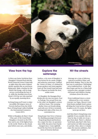 3
Suzhou, a city west of Shanghai, is
best known for its canals, bridges
and seductive waterways. Dubbed
the ‘Venice of China’, it’s defined by
ornate gardens and Asian pagodas.
Soak up The Grand Canal and stop
for a fragrant tea beside the slow,
sedate water.
In Shanghai, the Huangpu River
divides the city into two parts: Puxi
to Pudong. You can get from one
to the other via Shanghai’s century
old ferry boats. The sweeping
skyline views are breath-taking,
and with over 40 ferry terminals
fronting both sides of the river, it’s
convenient too.
Hong Kong’s Star Ferry is famous
for shuttling passengers between
Hong Kong Island and Kowloon
for a super low fare. In operation
since 1898, the prices have barely
changed since. Come nightfall,
board the Star Ferry for knockout
views of Victoria Harbour.
Hutongs are a type of alleyway
typical to northern China, and
particularly Beijing. They’re also the
best way to experience ‘Old Beijing’
at its traditional best. A relic that
time forgot, get lost in a China built
centuries past, amongst crooked
old houses and children chasing
rickshaws down the street.
From traditional Asia to a street
influenced by a very western
concept: Las Vegas, Macau’s Cotai
Strip boasts multiple hotel-casinos
all lining the Cotai section of Macau.
As glitzy as its US cousin, the lights
never go out here.
And then there’s Hong Kong come
nightfall. If you consider this city
busy by day, it really revs it up a
gear from dusk. There’s a distinct
‘work-hard, play-hard’ ethic here,
and tourists are fully encouraged
to partake. Dine, dance or simply
enjoy the raucous ambience, but
sleep is not an option.
Is there any better backdrop than
Shanghai’s Oriental Pearl and the
World Financial Centre? Especially
at night when the entire Lujiazui
skyline sparkles like an enormous
fairground. Make a beeline for the
Bund’s Bar Rouge, with its large
terrace overlooking the best of
it, while the dazzling views from
Hyatt’s VUE bar are only matched
by an equally stunning décor.
In Hong Kong you’ll want to enjoy
incredible 360-degree views of
Victoria Harbour from the 100th
floor of Hong Kong’s tallest building
- the International Commerce
Centre (ICC).
While in Shanghai, Jin Mau’s Cloud
9 Bar, part of the Grand Hyatt
Shanghai, is located on the 87th
floor and is one of the highest bars
in the world. Watch as the clouds
pass before your eyes, and drinks.
View from the top Explore the
waterways
Hit the streets
 