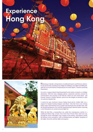 4
Hong Kong is literally a living fusion of traditional Eastern and Western cultures.
It’s fast paced with a dazzling array of high rise buildings, neon lights and billboards.
Split into two by the harbour, Hong Kong has two main regions – Kowloon and Hong
Kong Island.
For such a compact island, Hong Kong Island carries plenty of punch as a holiday
destination. With the many shopping options, restaurants and bars around the
Central district and a journey to the Peak for a bird’s eye view of the island – and
beyond. Venture to Stanley Markets, marvel over the temples at Aberdeen or dine
on seafood at Repulse Bay.
A tourist hot spot, Kowloon’s famous Nathan Road and its ‘Golden Mile’ are a
magnet for bargain hunting shoppers and diners. Tsim Sha Tsui is one of Hong
Kong’s major entertainment areas, popular both during the day and after dark. Visit
the Hong Kong Museum of Art and the Hong Kong Space Museum before venturing
to the Peninsula for its world renowned High Tea.
While she feels like a cosmopolitan city, under her contemporary exterior is a
traditional Chinese lady at heart. Peer down from Victoria Peak, wind your way
through the streets of Mongkok, bag a bargain at the markets, and without a doubt
the harbour is the centrepiece, with its dazzling skyline and nightly ‘Symphony of
the Lights’ fireworks and laser light extravaganza.
Experience
Hong Kong
 