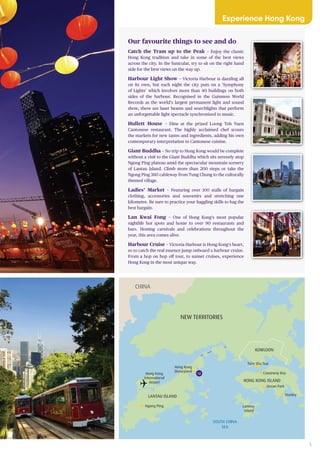 5
CHINA
NEW TERRITORIES
LANTAU ISLAND
HONG KONG ISLAND
KOWLOON
Hong Kong
International
Airport
Hong Kong
Disneyland
Lamma
Island
Tsim Sha Tsui
Stanley
Ocean Park
Ngong Ping
SOUTH CHINA
SEA
Causeway Bay12
Our favourite things to see and do
Catch the Tram up to the Peak – Enjoy the classic
Hong Kong tradition and take in some of the best views
across the city. In the funicular, try to sit on the right hand
side for the best views on the way up.
Harbour Light Show – Victoria Harbour is dazzling all
on its own, but each night the city puts on a ‘Symphony
of Lights’ which involves more than 40 buildings on both
sides of the harbour. Recognised in the Guinness World
Records as the world’s largest permanent light and sound
show, there are laser beams and searchlights that perform
an unforgettable light spectacle synchronised to music.
Hullett House – Dine at the prized Loong Toh Yuen
Cantonese restaurant. The highly acclaimed chef scours
the markets for new tastes and ingredients, adding his own
contemporary interpretation to Cantonese cuisine.
Giant Buddha – No trip to Hong Kong would be complete
without a visit to the Giant Buddha which sits serenely atop
Ngong Ping plateau amid the spectacular mountain scenery
of Lantau Island. Climb more than 200 steps or take the
Ngong Ping 360 cableway from Tung Chung to the culturally
themed village.
Ladies’ Market – Featuring over 100 stalls of bargain
clothing, accessories and souvenirs and stretching one
kilometre. Be sure to practice your haggling skills to bag the
best bargain.
Lan Kwai Fong – One of Hong Kong’s most popular
nightlife hot spots and home to over 90 restaurants and
bars. Hosting carnivals and celebrations throughout the
year, this area comes alive.
Harbour Cruise – Victoria Harbour is Hong Kong’s heart,
so to catch the real essence jump onboard a harbour cruise.
From a hop on hop off tour, to sunset cruises, experience
Hong Kong in the most unique way.
Experience Hong Kong
 