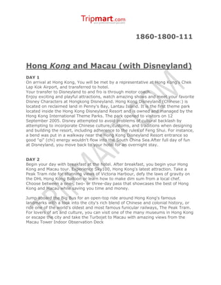 1860-1800-111



Hong Kong and Macau (with Disneyland)
DAY 1
On arrival at Hong Kong, You will be met by a representative at Hong Kong's Chek
Lap Kok Airport, and transferred to hotel.
Your transfer to Disneyland to and fro is through motor coach.
Enjoy exciting and playful attractions, watch amazing shows and meet your favorite
Disney Characters at Hongkong Disneyland. Hong Kong Disneyland (Chinese:) is
located on reclaimed land in Penny's Bay, Lantau Island. It is the first theme park
located inside the Hong Kong Disneyland Resort and is owned and managed by the
Hong Kong International Theme Parks. The park opened to visitors on 12
September 2005. Disney attempted to avoid problems of cultural backlash by
attempting to incorporate Chinese culture, customs, and traditions when designing
and building the resort, including adherence to the rules of Feng Shui. For instance,
a bend was put in a walkway near the Hong Kong Disneyland Resort entrance so
good "qi" (chi) energy wouldn't flow into the South China Sea.After full day of fun
at Disneyland, you move back to your hotel for an overnight stay.


DAY 2
Begin your day with breakfast at the hotel. After breakfast, you begin your Hong
Kong and Macau tour. Experience Sky100, Hong Kong's latest attraction. Take a
Peak Tram ride for stunning views of Victoria Harbour, defy the laws of gravity on
the DHL Hong Kong Balloon or learn how to make dim sum from a local chef.
Choose between a one-, two- or three-day pass that showcases the best of Hong
Kong and Macau while saving you time and money.

Jump aboard the Big Bus for an open-top ride around Hong Kong's famous
landmarks with a look into the city's rich blend of Chinese and colonial history, or
ride one of the world's oldest and most famous funicular railways, The Peak Tram.
For lovers of art and culture, you can visit one of the many museums in Hong Kong
or escape the city and take the Turbojet to Macau with amazing views from the
Macau Tower Indoor Observation Deck
 