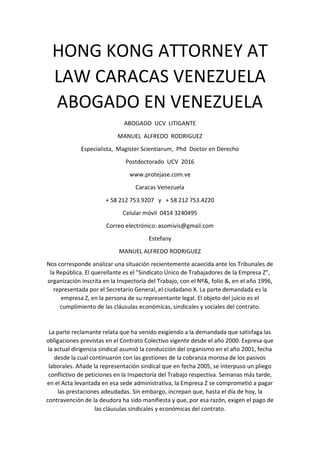 HONG KONG ATTORNEY AT
LAW CARACAS VENEZUELA
ABOGADO EN VENEZUELA
ABOGADO UCV LITIGANTE
MANUEL ALFREDO RODRIGUEZ
Especialista, Magister Scientiarum, Phd Doctor en Derecho
Postdoctorado UCV 2016
www.protejase.com.ve
Caracas Venezuela
+ 58 212 753.9207 y + 58 212 753.4220
Celular móvil 0414 3240495
Correo electrónico: asomivis@gmail.com
Estefany
MANUEL ALFREDO RODRIGUEZ
Nos corresponde analizar una situación recientemente acaecida ante los Tribunales de
la República. El querellante es el "Sindicato Único de Trabajadores de la Empresa Z",
organización inscrita en la Inspectoría del Trabajo, con el Nº&, folio &, en el año 1996,
representada por el Secretario General, el ciudadano X. La parte demandada es la
empresa Z, en la persona de su representante legal. El objeto del juicio es el
cumplimiento de las cláusulas económicas, sindicales y sociales del contrato.
La parte reclamante relata que ha venido exigiendo a la demandada que satisfaga las
obligaciones previstas en el Contrato Colectivo vigente desde el año 2000. Expresa que
la actual dirigencia sindical asumió la conducción del organismo en el año 2001, fecha
desde la cual continuaron con las gestiones de la cobranza morosa de los pasivos
laborales. Añade la representación sindical que en fecha 2005, se interpuso un pliego
conflictivo de peticiones en la Inspectoría del Trabajo respectiva. Semanas más tarde,
en el Acta levantada en esa sede administrativa, la Empresa Z se comprometió a pagar
las prestaciones adeudadas. Sin embargo, increpan que, hasta el día de hoy, la
contravención de la deudora ha sido manifiesta y que, por esa razón, exigen el pago de
las cláusulas sindicales y económicas del contrato.
 
