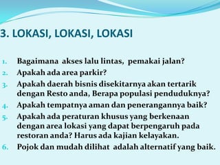 3. LOKASI, LOKASI, LOKASI

1.   Bagaimana akses lalu lintas, pemakai jalan?
2.   Apakah ada area parkir?
3.   Apakah daerah bisnis disekitarnya akan tertarik
     dengan Resto anda, Berapa populasi penduduknya?
4.   Apakah tempatnya aman dan penerangannya baik?
5.   Apakah ada peraturan khusus yang berkenaan
     dengan area lokasi yang dapat berpengaruh pada
     restoran anda? Harus ada kajian kelayakan.
6.   Pojok dan mudah dilihat adalah alternatif yang baik.
 