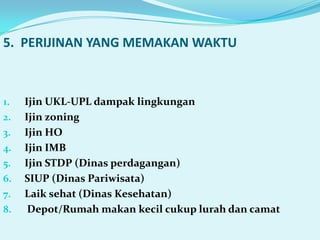 5. PERIJINAN YANG MEMAKAN WAKTU



1.   Ijin UKL-UPL dampak lingkungan
2.   Ijin zoning
3.   Ijin HO
4.   Ijin IMB
5.   Ijin STDP (Dinas perdagangan)
6.   SIUP (Dinas Pariwisata)
7.   Laik sehat (Dinas Kesehatan)
8.    Depot/Rumah makan kecil cukup lurah dan camat
 