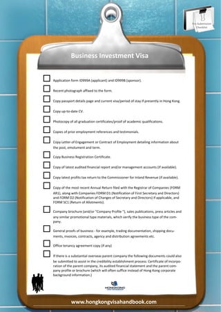 Pre‐Submission 
                                                                                                        Checklist 




                      Business Investment Visa 


    
     Application form ID999A (applicant) and ID999B (sponsor). 

    
     Recent photograph affixed to the form. 

    
     Copy passport details page and current visa/period of stay if presently in Hong Kong. 

    
     Copy up‐to‐date CV. 

    
     Photocopy of all graduation certificates/proof of academic qualifications. 

    
     Copies of prior employment references and testimonials. 

    
     Copy Letter of Engagement or Contract of Employment detailing information about 
          the post, emolument and term. 

    
     Copy Business Registration Certificate. 

    
     Copy of latest audited financial report and/or management accounts (if available). 

    
     Copy latest profits tax return to the Commissioner for Inland Revenue (if available). 

    
     Copy of the most recent Annual Return filed with the Registrar of Companies (FORM 
          AR1), along with Companies FORM D1 (Notification of First Secretary and Directors) 
          and FORM D2 (Notification of Changes of Secretary and Directors) if applicable, and 
          FORM SC1 (Return of Allotments). 

    
     Company brochure (and/or "Company Profile "), sales publications, press articles and 
          any similar promotional type materials, which verify the business type of the com‐
          pany.  

    
     General proofs of business ‐ for example, trading documentation, shipping docu‐
          ments, invoices, contracts, agency and distribution agreements etc. 

    
     Office tenancy agreement copy (if any) 

    
     If there is a substantial overseas parent company the following documents could also 
          be submitted to assist in the credibility establishment process: Certificate of Incorpo‐
          ration of the parent company, its audited financial statement and the parent com‐
          pany profile or brochure (which will often suffice instead of Hong Kong corporate 
          background information.) 
     




                      www.hongkongvisahandbook.com 
 
 