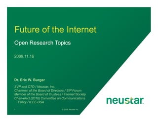 Future of the Internet
Open Research Topics

2009.11.16




Dr. Eric W. Burger
SVP and CTO / Neustar, Inc.
Chairman of the Board of Directors / SIP Forum
Member of the Board of Trustees / Internet Society
Chair-elect (2010) Committee on Communications
  Policy / IEEE-USA

1                                © 2009, Neustar Inc.
 