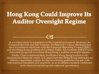 In a written reply to a question in the Legislative Council, Secretary for
  Financial Services and the Treasury, Professor K C Chan, disclosed that
  the Government could join with the Financial Reporting Council (FRC)
and the Hong Kong Institute of Certified Public Accountants (HKICPA) to
   formulate proposals to reform Hong Kong’s auditor oversight regime.
      Firstly, Chan confirmed that, to enhance Hong Kong's status as an
international financial center, it is important that Hong Kong maintains an
    effective regulatory regime for the accounting profession on par with
 international standards and practices, so as to enhance market confidence
               in its financial reporting and corporate governance.
 