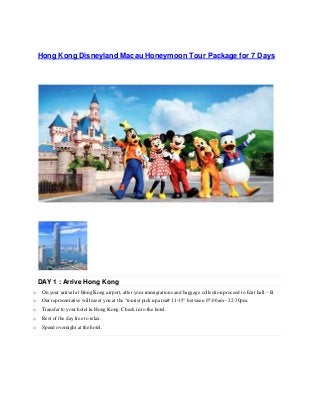 Hong Kong Disneyland Macau Honeymoon Tour Package for 7 Days
DAY 1 : Arrive Hong Kong
o On your arrival at Hong Kong airport, after your immigrations and baggage collection proceed to Exit hall – B.
o Our representative will meet you at the "tourist pick up area# 11-15” between 07:00am - 22:30pm.
o Transfer to your hotel in Hong Kong. Check in to the hotel.
o Rest of the day free to relax.
o Spend overnight at the hotel.
 