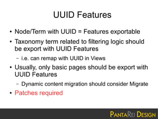 UUID Features
●
●

Node/Term with UUID = Features exportable
Taxonomy term related to filtering logic should
be export with UUID Features
–

●

Usually, only basic pages should be export with
UUID Features
–

●

i.e. can remap with UUID in Views

Dynamic content migration should consider Migrate

Patches required

 