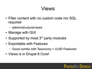 Views
●

Filter content with no custom code nor SQL
required
–

admin/structure/views

●

Manage with GUI

●

Supported by most 3rd party modules

●

Exportable with Features
–

●

Good combo with Taxonomy + UUID Features!

Views is in Drupal 8 Core!

 