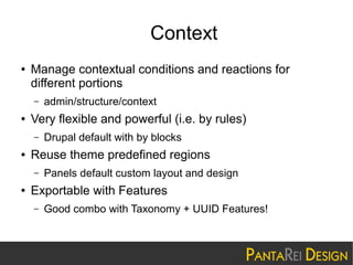 Context
●

Manage contextual conditions and reactions for
different portions
–

●

Very flexible and powerful (i.e. by rules)
–

●

Drupal default with by blocks

Reuse theme predefined regions
–

●

admin/structure/context

Panels default custom layout and design

Exportable with Features
–

Good combo with Taxonomy + UUID Features!

 