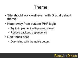 Theme
●

●

Site should work well even with Drupal default
theme
Keep away from custom PHP logic
–
–

●

Try to implement with previous level
Reduce backend dependency

Don't hack core
–

Overriding with themable output

 