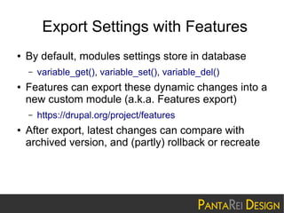 Export Settings with Features
●

By default, modules settings store in database
–

●

Features can export these dynamic changes into a
new custom module (a.k.a. Features export)
–

●

variable_get(), variable_set(), variable_del()

https://drupal.org/project/features

After export, latest changes can compare with
archived version, and (partly) rollback or recreate

 