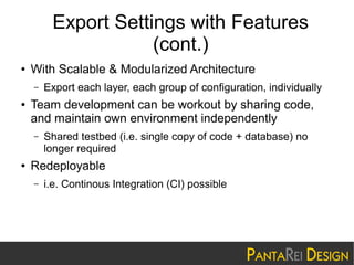 Export Settings with Features
(cont.)
●

With Scalable & Modularized Architecture
–

●

Team development can be workout by sharing code,
and maintain own environment independently
–

●

Export each layer, each group of configuration, individually

Shared testbed (i.e. single copy of code + database) no
longer required

Redeployable
–

i.e. Continous Integration (CI) possible

 