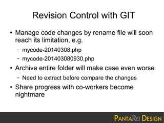 Revision Control with GIT
●

Manage code changes by rename file will soon
reach its limitation, e.g.
–
–

●

mycode-20140308.php
mycode-201403080930.php

Archive entire folder will make case even worse
–

●

Need to extract before compare the changes

Share progress with co-workers become
nightmare

 