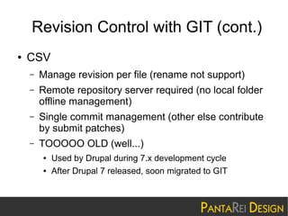 Revision Control with GIT (cont.)
●

CSV
–

Manage revision per file (rename not support)

–

Remote repository server required (no local folder
offline management)

–

Single commit management (other else contribute
by submit patches)

–

TOOOOO OLD (well...)
●
●

Used by Drupal during 7.x development cycle
After Drupal 7 released, soon migrated to GIT

 