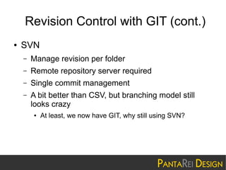 Revision Control with GIT (cont.)
●

SVN
–

Manage revision per folder

–

Remote repository server required

–

Single commit management

–

A bit better than CSV, but branching model still
looks crazy
●

At least, we now have GIT, why still using SVN?

 