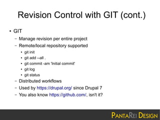 Revision Control with GIT (cont.)
●

GIT
–

Manage revision per entire project

–

Remote/local repository supported
●
●
●
●
●

git init
git add --all .
git commit -am 'Initial commit'
git log
git status

–

Distributed workflows

–

Used by https://drupal.org/ since Drupal 7

–

You also know https://github.com/, isn't it?

 