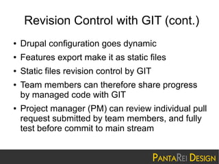 Revision Control with GIT (cont.)
●

Drupal configuration goes dynamic

●

Features export make it as static files

●

Static files revision control by GIT

●

●

Team members can therefore share progress
by managed code with GIT
Project manager (PM) can review individual pull
request submitted by team members, and fully
test before commit to main stream

 