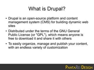 What is Drupal?
●

●

●

Drupal is an open-source platform and content
management system (CMS) for building dynamic web
sites
Distributed under the terms of the GNU General
Public License (or "GPL"), which means anyone is
free to download it and share it with others
To easily organize, manage and publish your content,
with an endless variety of customization

 