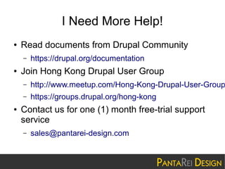 I Need More Help!
●

Read documents from Drupal Community
–

●

https://drupal.org/documentation

Join Hong Kong Drupal User Group
–
–

●

http://www.meetup.com/Hong-Kong-Drupal-User-Group
https://groups.drupal.org/hong-kong

Contact us for one (1) month free-trial support
service
–

sales@pantarei-design.com

 