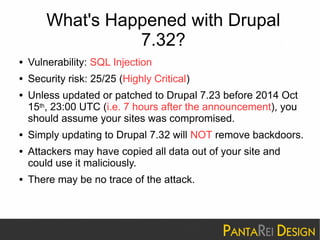 What's Happened with Drupal 
7.32? 
● Vulnerability: SQL Injection 
● Security risk: 25/25 (Highly Critical) 
● Unless updated or patched to Drupal 7.23 before 2014 Oct 
15th, 23:00 UTC (i.e. 7 hours after the announcement), you 
should assume your sites was compromised. 
● Simply updating to Drupal 7.32 will NOT remove backdoors. 
● Attackers may have copied all data out of your site and 
could use it maliciously. 
● There may be no trace of the attack. 
 