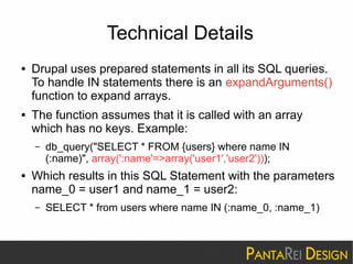 Technical Details 
● Drupal uses prepared statements in all its SQL queries. 
To handle IN statements there is an expandArguments() 
function to expand arrays. 
● The function assumes that it is called with an array 
which has no keys. Example: 
– db_query("SELECT * FROM {users} where name IN 
(:name)", array(':name'=>array('user1','user2'))); 
● Which results in this SQL Statement with the parameters 
name_0 = user1 and name_1 = user2: 
– SELECT * from users where name IN (:name_0, :name_1) 
 