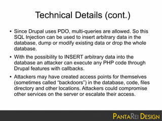 Technical Details (cont.) 
● Since Drupal uses PDO, multi-queries are allowed. So this 
SQL Injection can be used to insert arbitrary data in the 
database, dump or modify existing data or drop the whole 
database. 
● With the possibility to INSERT arbitrary data into the 
database an attacker can execute any PHP code through 
Drupal features with callbacks. 
● Attackers may have created access points for themselves 
(sometimes called “backdoors”) in the database, code, files 
directory and other locations. Attackers could compromise 
other services on the server or escalate their access. 
 