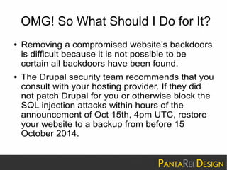 OMG! So What Should I Do for It? 
● Removing a compromised website’s backdoors 
is difficult because it is not possible to be 
certain all backdoors have been found. 
● The Drupal security team recommends that you 
consult with your hosting provider. If they did 
not patch Drupal for you or otherwise block the 
SQL injection attacks within hours of the 
announcement of Oct 15th, 4pm UTC, restore 
your website to a backup from before 15 
October 2014. 
 