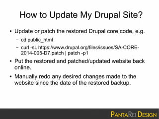 How to Update My Drupal Site? 
● Update or patch the restored Drupal core code, e.g. 
– cd public_html 
– curl -sL https://www.drupal.org/files/issues/SA-CORE- 
2014-005-D7.patch | patch -p1 
● Put the restored and patched/updated website back 
online. 
● Manually redo any desired changes made to the 
website since the date of the restored backup. 
 